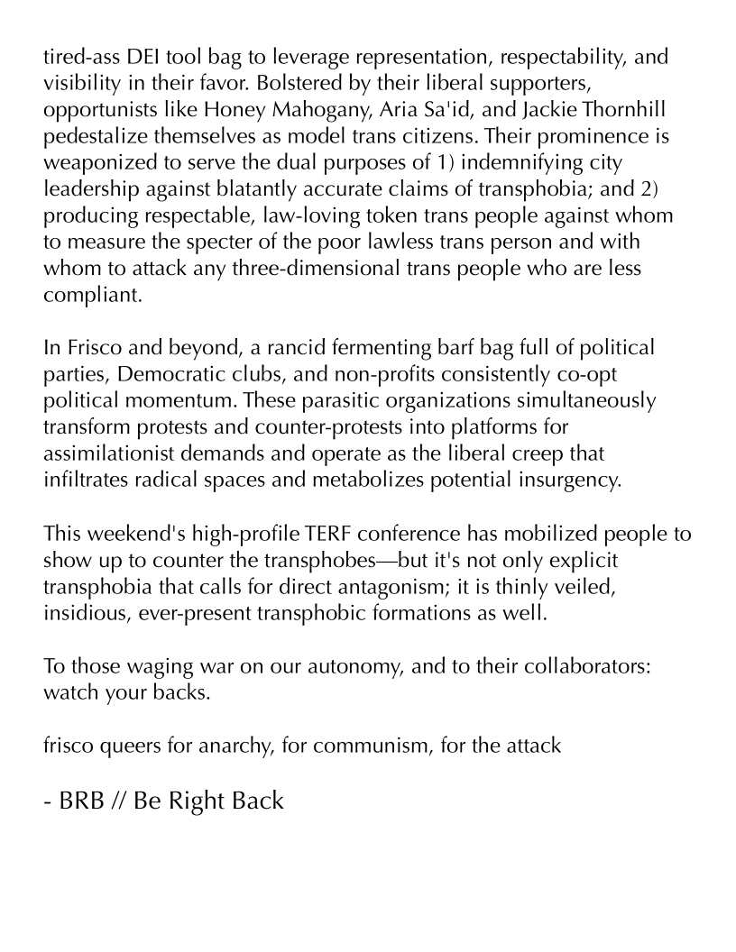 tired-ass DEI tool bag to leverage representation, respectability, and
visibility in their favor. Bolstered by their liberal supporters,
opportunists like Honey Mahogany, Aria Sa'id, and Jackie Thornhill
pedestalize themselves as model trans citizens. Their prominence is
weaponized to serve the dual purposes of 1) indemnifying city
leadership against blatantly accurate claims of transphobia; and 2)
producing respectable, law-loving token trans people against whom
to measure the specter of the poor lawless trans person and with
whom to attack any three-dimensional trans people who are less
compliant.

In Frisco and beyond, a rancid fermenting barf bag full of political
parties, Democratic clubs, and non-profits consistently co-opt
political momentum. These parasitic organizations simultaneously
transform protests and counter-protests into platforms for
assimilationist demands and operate as the liberal creep that
infiltrates radical spaces and metabolizes potential insurgency.

This weekend's high-profile TERF conference has mobilized people to
show up to counter the transphobes—but it's not only explicit
transphobia that calls for direct antagonism; it is thinly veiled,
insidious, ever-present transphobic formations as well.

To those waging war on our autonomy, and to their collaborators:
watch your backs.

frisco queers for anarchy, for communism, for the attack

- BRB // Be Right Back
